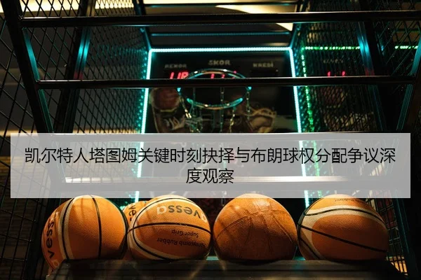 凯尔特人塔图姆关键时刻抉择与布朗球权分配争议深度观察
