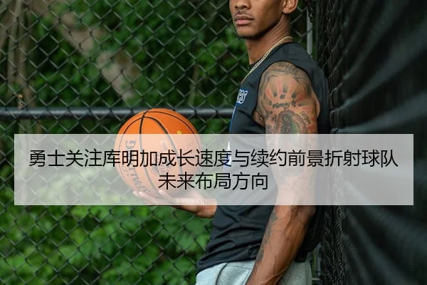 勇士关注库明加成长速度与续约前景折射球队未来布局方向（leyu）